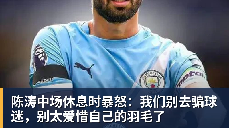 陈涛中场休息时暴怒:我们别去骗球迷,别太爱惜自己的羽毛了 陈涛中场休息时暴怒:我们别去骗球迷,别太爱惜自己的羽毛了