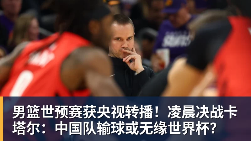 男篮世预赛获央视转播！凌晨决战卡塔尔：中国队输球或无缘世界杯？