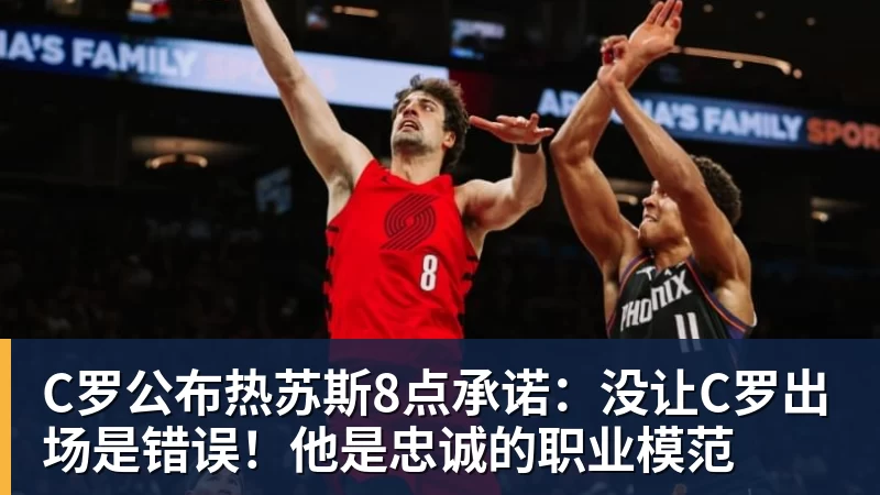 C罗公布热苏斯8点承诺：没让C罗出场是错误！他是忠诚的职业模范