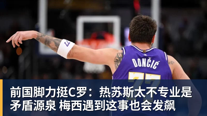 前国脚力挺C罗：热苏斯太不专业是矛盾源泉 梅西遇到这事也会发飙